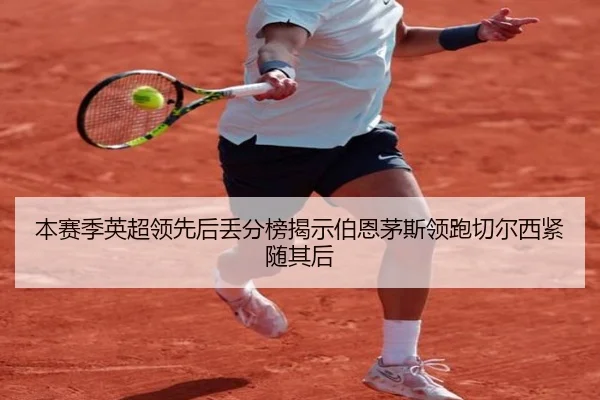 本赛季英超领先后丢分榜揭示伯恩茅斯领跑切尔西紧随其后